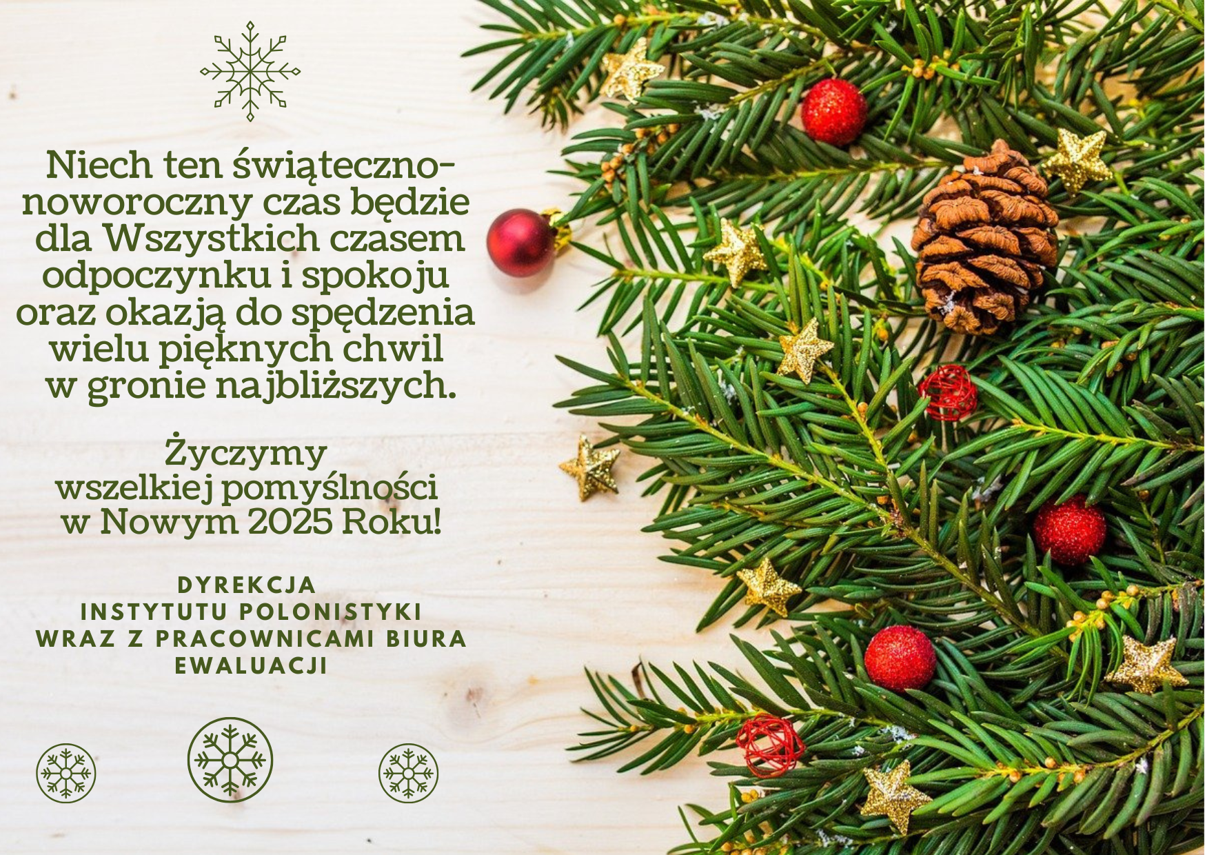 kartka z życzeniami: Niech ten świąteczno-noworoczny czas będzie dla Wszystkich czasem odpoczynku i spokoju oraz okazją do spędzenia wielu pięknych chwil w gronie najbliższych. Życzymy wszelkiej pomyślności w Nowym 2025 Roku! DYREKCJA INSTYTUTU POLONISTYKI WRAZ Z PRACOWNICAMI BIURA EWALUACJI