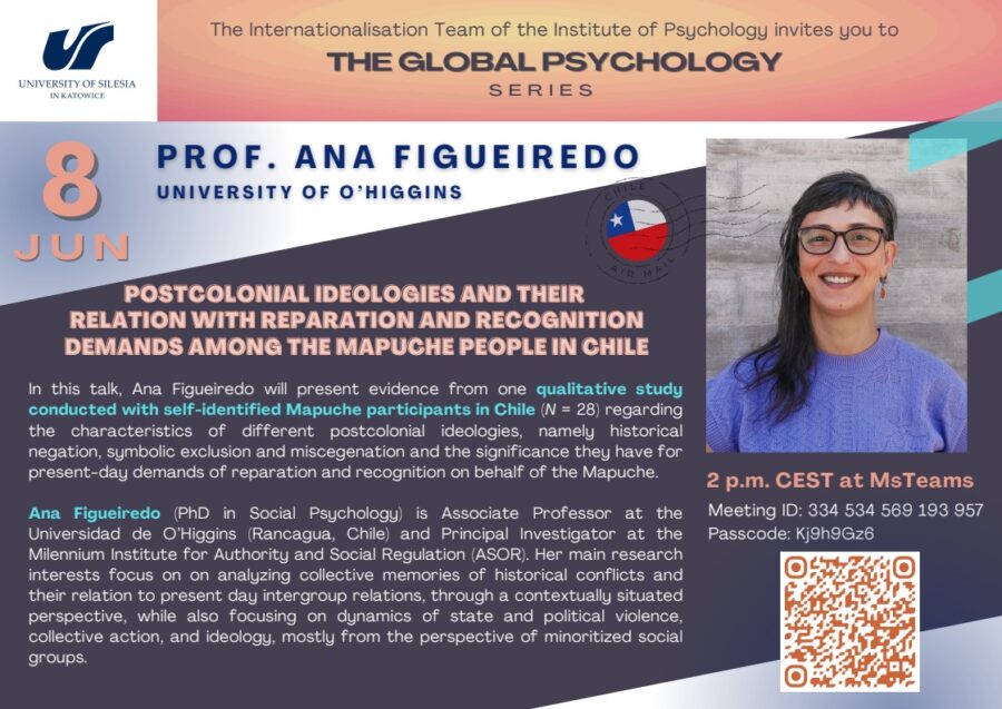 Ulotka The Global Psychology. w J. Angielskim - opis: Abstract: In this talk, Ana Figueiredo will present evidence from one qualitative study conducted with self-identified Mapuche participants in Chile (N = 28) regarding the characteristics of different postcolonial ideologies, namely historical negation, symbolic exclusion and miscegenation and the significance they have for present-day demands of reparation and recognition on behalf of the Mapuche. Biographical note: Ana Figueiredo (PhD in Social Psychology) is Associate Professor at the Universidad de O’Higgins (Rancagua, Chile) and Principal Investigator at the Milennium Institute for Authority and Social Regulation (ASOR). Her main research interests focus on on analyzing collective memories of historical conflicts and their relation to present day intergroup relations, through a contextually situated perspective, while also focusing on dynamics of state and political violence, collective action, and ideology, mostly from the perspective of minoritized social groups.