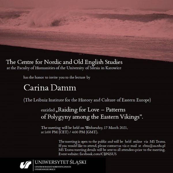 tekst na plakacie: The Centre for Nordic and Old English Studies at the Faculty of Humanities of the University of Silesia in Katowice has the honor to invite you to the lecture by Carina Damm (The Leibniz Institute for the History and Culture of Eastern Europe) entiled „Raiding for Love – Patterns of Polygyny among the Eastern Vikings”. The meeting will be held on Wednesday, 17 March 2021, at 5:00 PM (CET) / 4:00 PM (GMT). The meeting is open to the public and wil be held online via MS Teams. If you would like to attend, please contact us via e-mail at cbns@us.edu.pl MS Teams meeting details will be sent to all attendees prior to the meeting. Event website: facebook.com/CBNiSUS