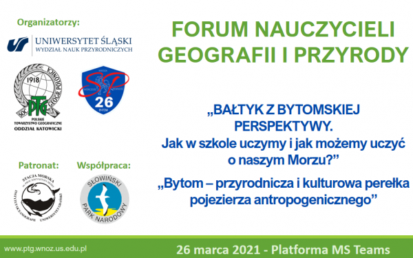Forum Nauczycieli Geografii i Przyrody, „Bałtyk z bytomskiej perspektywy. Jak w szkole uczymy i jak możemy uczyć o naszym morzu?”, „Bytom – przyrodnicza i kulturowa perełka pojezierza antropogenicznego”, 26 marca 2021 – platforma MS Teams, logotypy organizatorów: Wydział Nauk Przyrodniczych UŚ, Szkoła Podstawowa nr 26, patronat: Stacja Morska im. prof. K. Skóry Instytutu Oceanografii Uniwersytetu Gdańskiego, współpraca: Słowiński Park Narodowy, www.ptg.wnoz.us.edu.pl