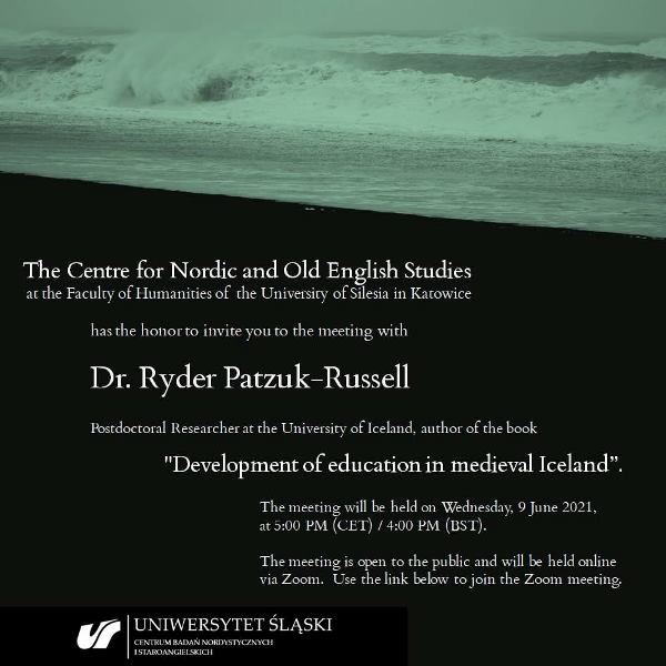 Grafika z tekstem: The Centre for Nordic and Old English Studies at the Faculty of Humanities of the University of Silesia in Katowice has the honor to invite you to the meeting with Dr. Ryder Patzuk-Russell, postdoctoral researcher at the University of Iceland, author of the book "Development of education in medieval Iceland”. The meeting will be held on Wednesday, 9 June 2021, at 5:00 PM (CET) / 4:00 PM (BST). The meeting is open to the public and will be held online via Zoom.