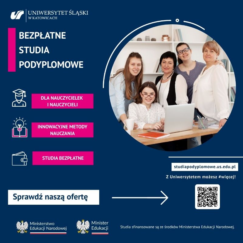 Plakat promocyjny Uniwersytetu Śląskiego w Katowicach informuje o bezpłatnych studiach podyplomowych przeznaczonych dla nauczycielek i nauczycieli, ze szczególnym uwzględnieniem innowacyjnych metod nauczania. W prawym górnym rogu znajduje się okrągłe zdjęcie przedstawiające pięć uśmiechniętych kobiet zgromadzonych wokół biurka z laptopem i przyborami do pisania. Tło grafiki jest ciemnoniebieskie z białymi i różowymi akcentami. Na plakacie umieszczono trzy ikony z krótkimi opisami: postać w birecie symbolizuje ofertę skierowaną do kadry pedagogicznej, żarówka nad książką oznacza innowacyjne metody nauczania, a portfel podkreśla, że studia są w pełni darmowe. Poniżej znajduje się wezwanie do działania „Sprawdź naszą ofertę” wraz ze strzałką wskazującą na kod QR, adres strony internetowej studiapodyplomowe.us.edu.pl oraz hasło „Z Uniwersytetem możesz #więcej!”. W dolnej części widnieją logotypy Ministerstwa Edukacji Narodowej oraz informacja, że studia są finansowane ze środków tego ministerstwa.