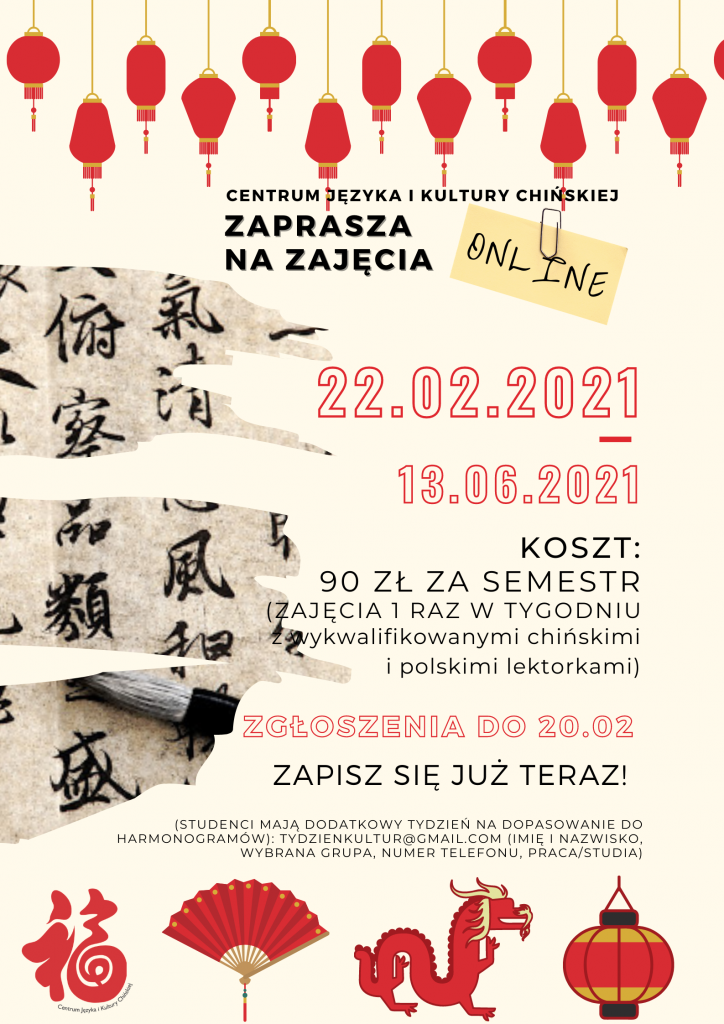 Centrum Języka i Kultury Chińskiej zaprasza na zajęcia online 22.02.2021-13.06.2021 KOSZT: 90 ZŁ ZA SEMESTR (ZAJĘCIA 1 RAZ W TYGODNIU z wykwalifikowanymi chińskimi i polskimi lektorkami) ZGŁOSZENIA DO 20.02 ZAPISZ SIĘ JUŻ TERAZ! (studenci mają dodatkowy tydzień na dopasowanie do harmonogramów): tydzienkultur@gmail.com (imię i nazwisko, wybrana grupa, numer telefonu, praca/studia)